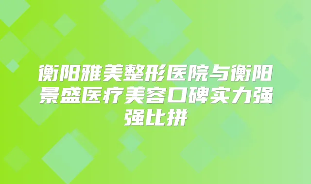 衡阳雅美整形医院与衡阳景盛医疗美容口碑实力强强比拼