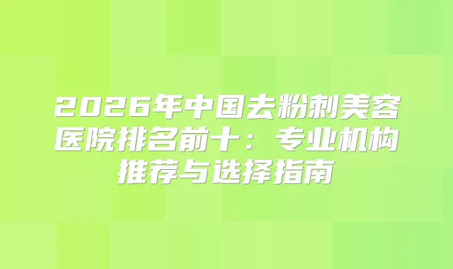 2026年中国去粉刺美容医院排名前十:专业机构推荐与选择指南