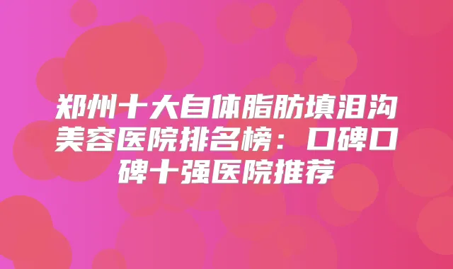 郑州十大自体脂肪填泪沟美容医院排名榜：口碑口碑十强医院推荐