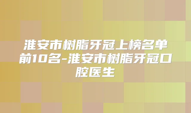 淮安市树脂牙冠上榜名单前10名-淮安市树脂牙冠口腔医生