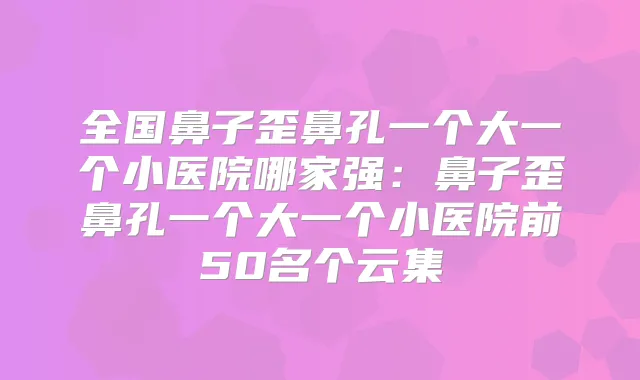全国鼻子歪鼻孔一个大一个小医院哪家强:鼻子歪鼻孔一个大一个小医院前50名个云集
