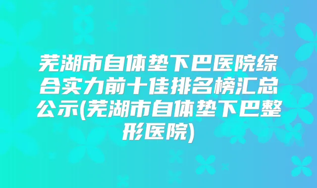 芜湖市自体垫下巴医院综合实力前十佳排名榜汇总公示(芜湖市自体垫下巴整形医院)