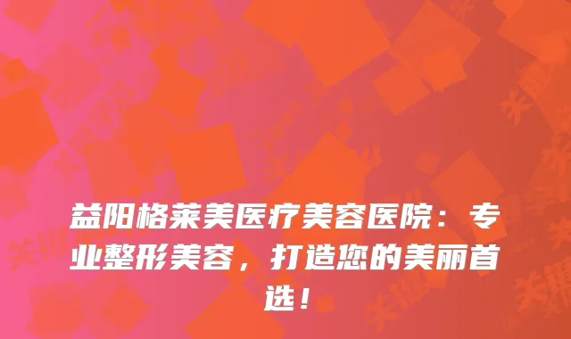 益阳格莱美医疗美容医院:专业整形美容,打造您的美丽首选!