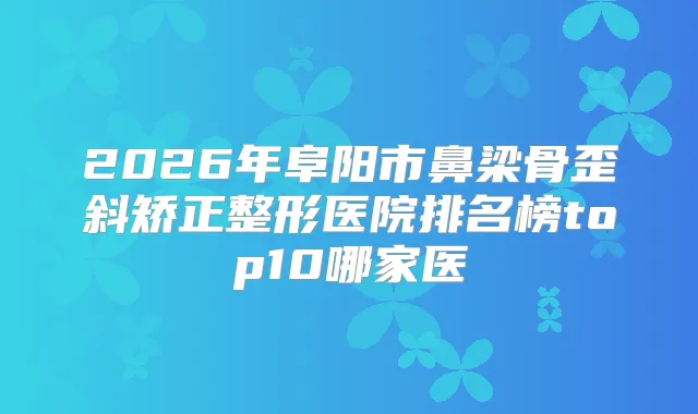 2026年阜阳市鼻梁骨歪斜矫正整形医院排名榜top10哪家医