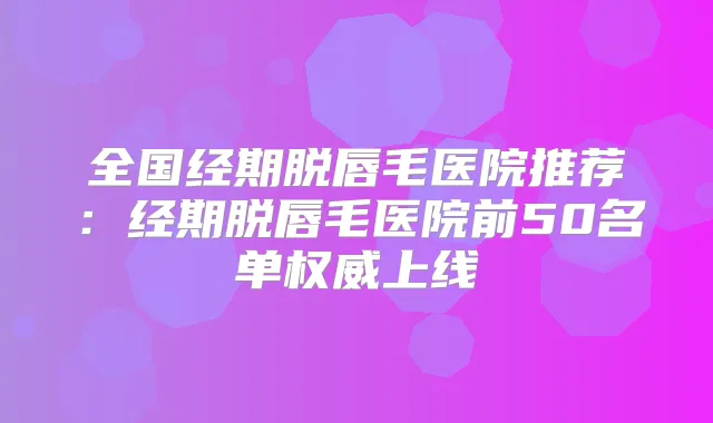 全国经期脱唇毛医院推荐:经期脱唇毛医院前50名单上线