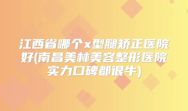 江西省哪个x型腿矫正医院好(南昌美林美容整形医院实力口碑都很牛)