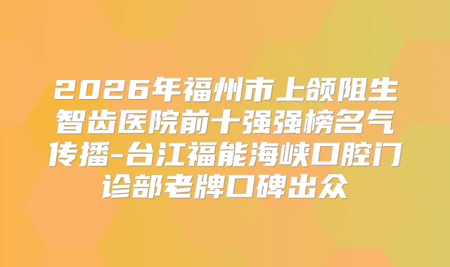 2026年福州市上颌阻生智齿医院前十强强榜名气传播-台江福能海峡口腔门诊部老牌口碑出众