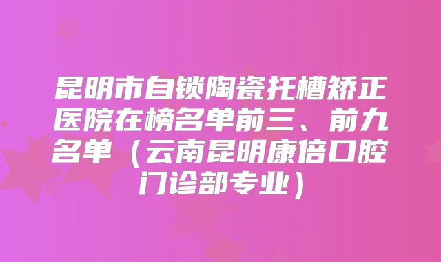 昆明市自锁陶瓷托槽矫正医院在榜名单前三、前九名单（云南昆明康倍口腔门诊部专业）