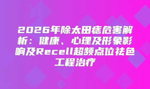 2026年除太田痣危害解析：健康、心理及形象影响及Recell超频点位祛色工程