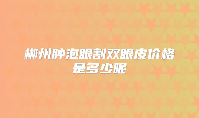 郴州肿泡眼割双眼皮价格是多少呢