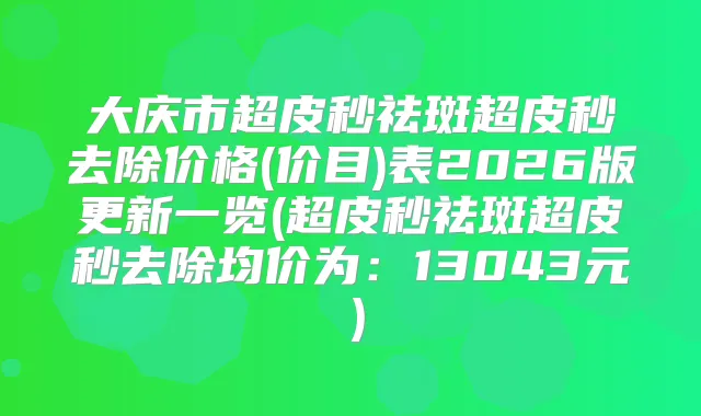 大庆市超皮秒祛斑超皮秒去除价格(价目)表2026版更新一览(超皮秒祛斑超皮秒去除均价为：13043元）