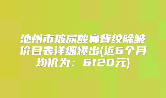 池州市玻尿酸鼻背纹除皱价目表详细爆出(近6个月均价为：6120元)
