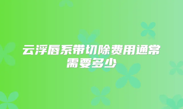云浮唇系带切除费用通常需要多少