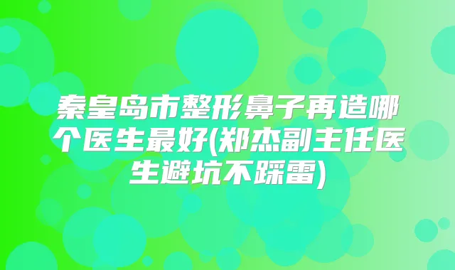 秦皇岛市整形鼻子再造哪个医生好(郑杰副主任医生避坑不踩雷)