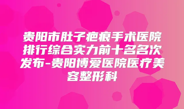 贵阳市肚子疤痕手术医院排行综合实力前十名名次发布-贵阳博爱医院医疗美容整形科