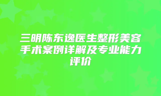 三明陈东逸医生整形美容手术案例详解及专业能力评价