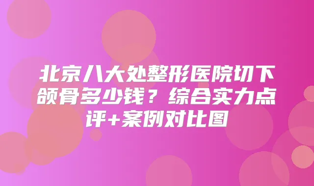 北京八大处整形医院切下颌骨多少钱？综合实力点评+案例对比图
