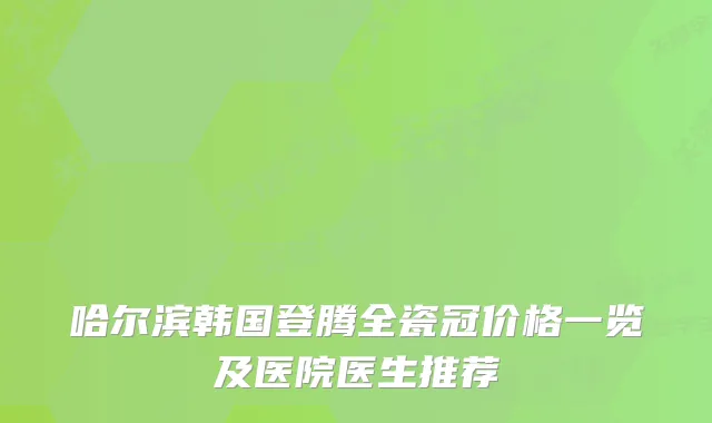 哈尔滨韩国登腾全瓷冠价格一览及医院医生推荐