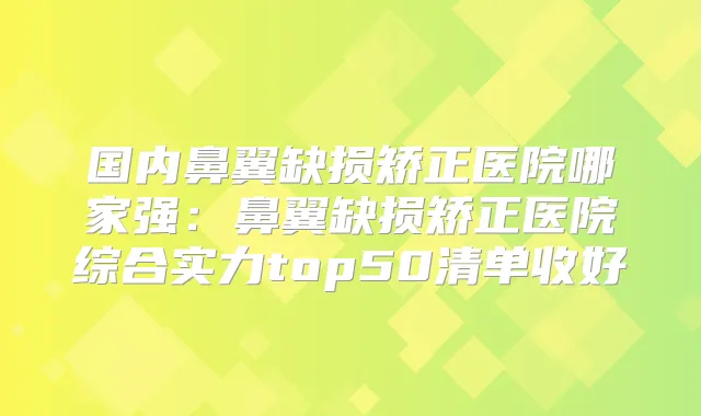 国内鼻翼缺损矫正医院哪家强：鼻翼缺损矫正医院综合实力top50清单收好