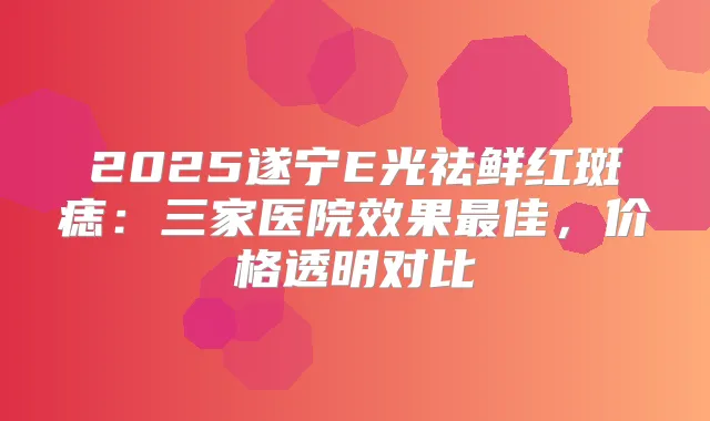 2025遂宁E光祛鲜红斑痣：三家医院效果佳，价格透明对比