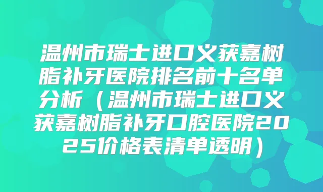 温州市瑞士进口义获嘉树脂补牙医院排名前十名单分析（温州市瑞士进口义获嘉树脂补牙口腔医院2025价格表清单透明）