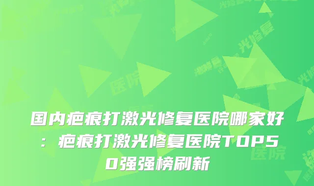 国内疤痕打激光修复医院哪家好:疤痕打激光修复医院TOP50强强榜刷新