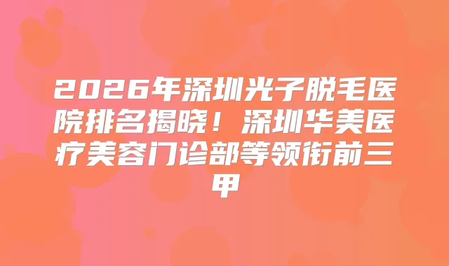 2026年深圳光子脱毛医院排名揭晓！深圳华美医疗美容门诊部等领衔前三甲