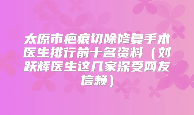 太原市疤痕切除修复手术医生排行前十名资料（刘跃辉医生这几家深受网友信赖）