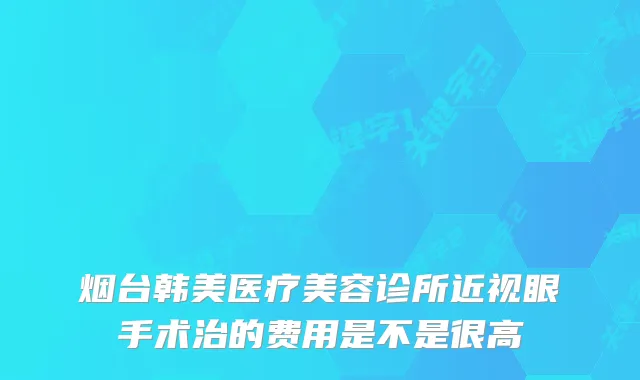 烟台韩美医疗美容诊所近视眼手术治的费用是不是很高