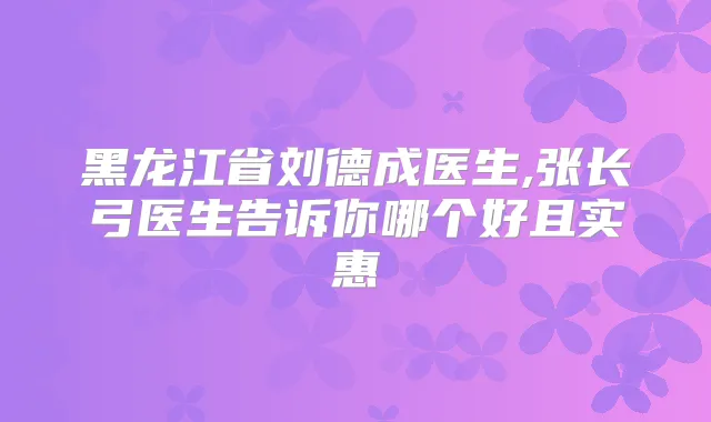 黑龙江省刘德成医生,张长弓医生告诉你哪个好且实惠