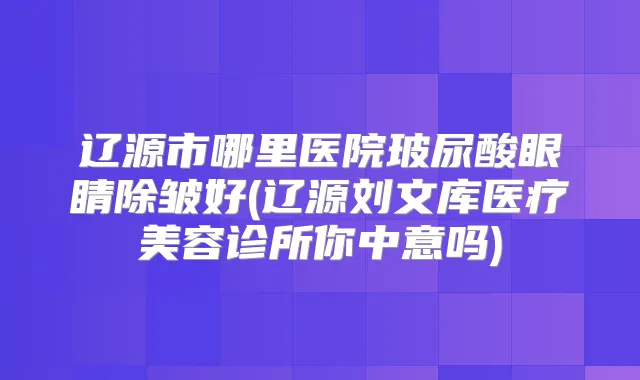 辽源市哪里医院玻尿酸眼睛除皱好(辽源刘文库医疗美容诊所你中意吗)