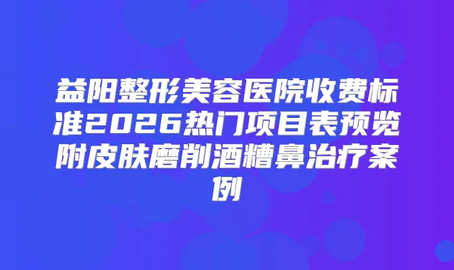 益阳整形美容医院收费标准2026热门项目表预览附皮肤磨削酒糟鼻案例