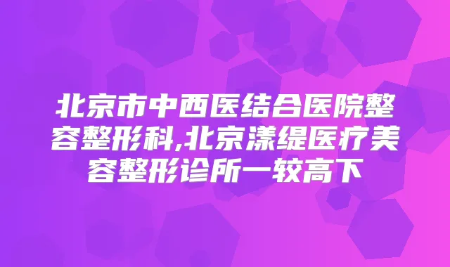 北京市中西医结合医院整容整形科,北京漾缇医疗美容整形诊所一较高下