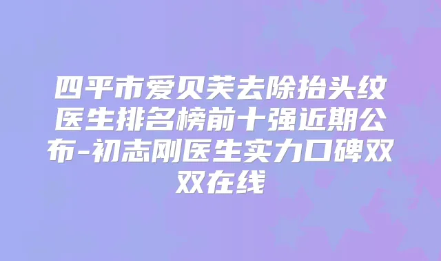 四平市爱贝芙去除抬头纹医生排名榜前十强近期公布-初志刚医生实力口碑双双在线