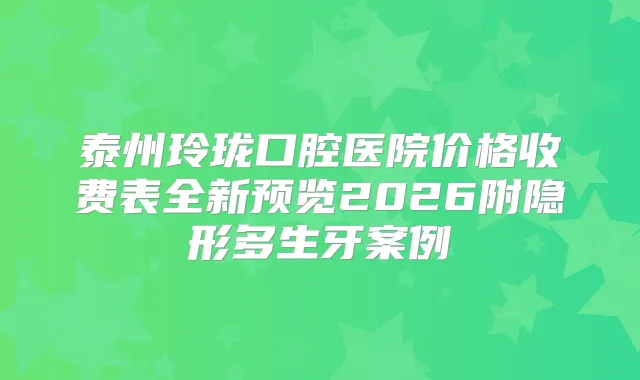 泰州玲珑口腔医院价格收费表全新预览2026附隐形多生牙案例