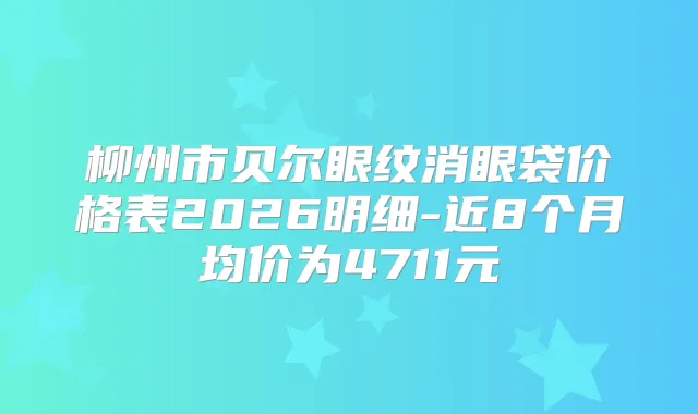 柳州市贝尔眼纹消眼袋价格表2026明细-近8个月均价为4711元