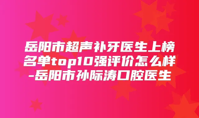 岳阳市超声补牙医生上榜名单top10强评价怎么样-岳阳市孙际涛口腔医生