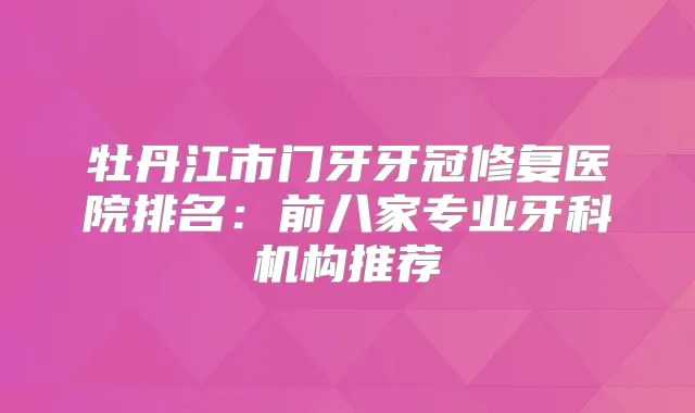 牡丹江市门牙牙冠修复医院排名：前八家专业牙科机构推荐