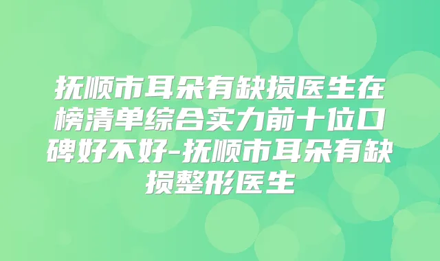 抚顺市耳朵有缺损医生在榜清单综合实力前十位口碑好不好-抚顺市耳朵有缺损整形医生