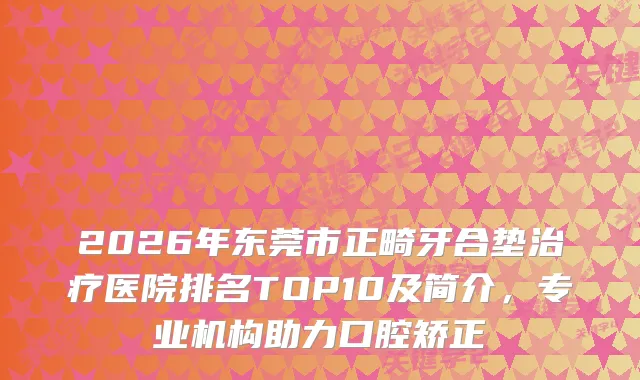 2026年东莞市正畸牙合垫医院排名TOP10及简介，专业机构助力口腔矫正