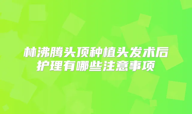林沸腾头顶种植头发术后护理有哪些注意事项