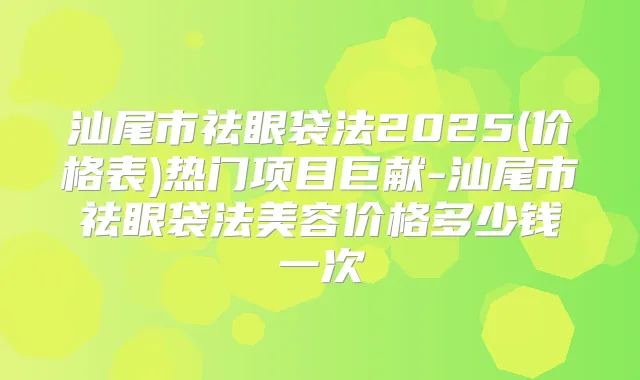汕尾市祛眼袋法2025(价格表)热门项目巨献-汕尾市祛眼袋法美容价格多少钱一次