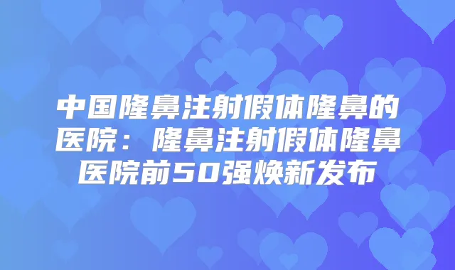 中国隆鼻注射假体隆鼻的医院：隆鼻注射假体隆鼻医院前50强焕新发布