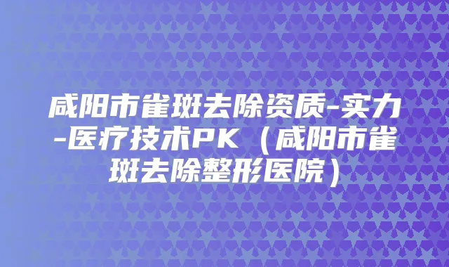 咸阳市雀斑去除资质-实力-医疗技术PK(咸阳市雀斑去除整形医院)