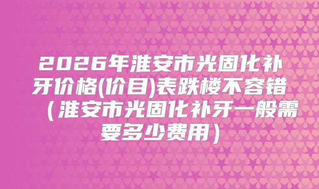 2026年淮安市光固化补牙价格(价目)表跌楼不容错（淮安市光固化补牙一般需要多少费用）