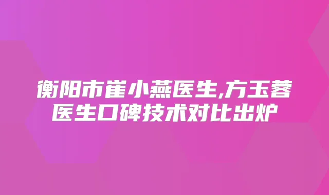 衡阳市崔小燕医生,方玉蓉医生口碑技术对比出炉