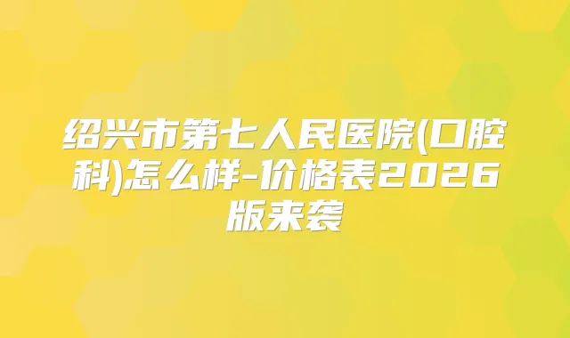 绍兴市第七人民医院(口腔科)怎么样-价格表2026版来袭