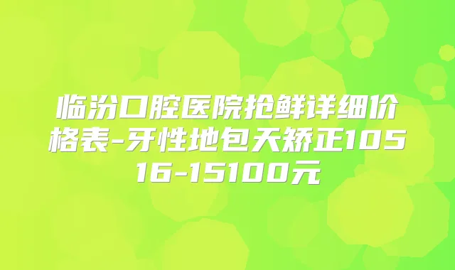 临汾口腔医院抢鲜详细价格表-牙性地包天矫正10516-15100元