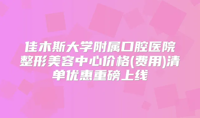 佳木斯大学附属口腔医院整形美容中心价格(费用)清单优惠重磅上线