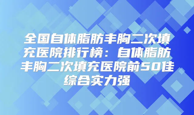 全国自体脂肪丰胸二次填充医院排行榜：自体脂肪丰胸二次填充医院前50佳综合实力强